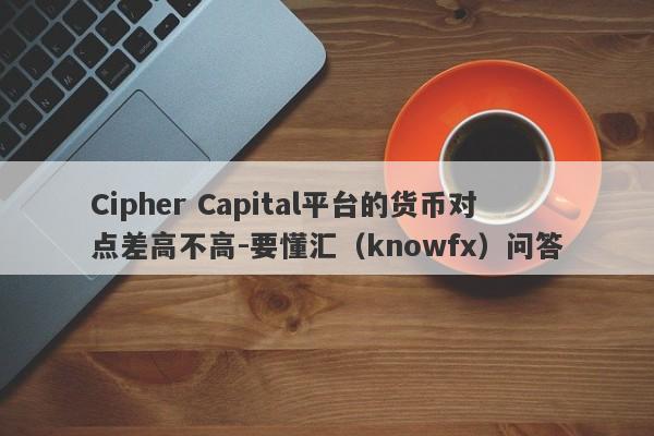 Cipher Capital平台的货币对点差高不高-要懂汇（knowfx）问答