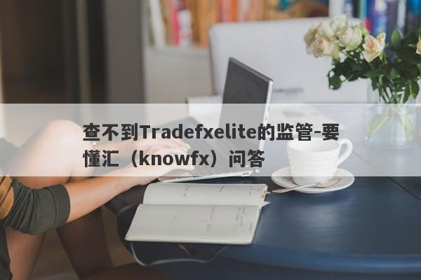 查不到Tradefxelite的监管-要懂汇（knowfx）问答