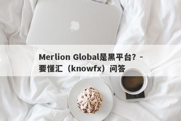 Merlion Global是黑平台？-要懂汇（knowfx）问答