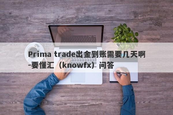 Prima trade出金到账需要几天啊-要懂汇（knowfx）问答