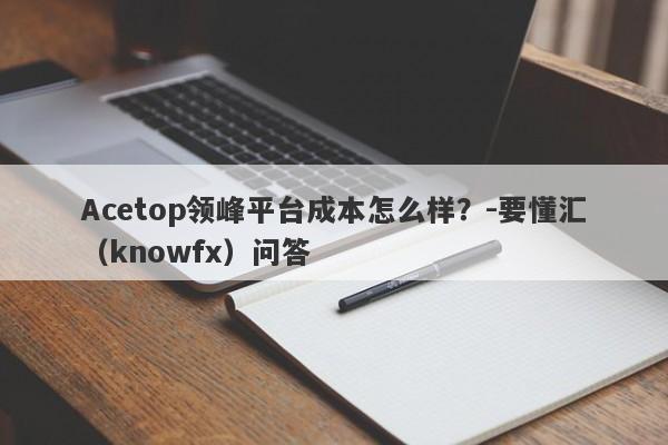 Acetop领峰平台成本怎么样？-要懂汇（knowfx）问答