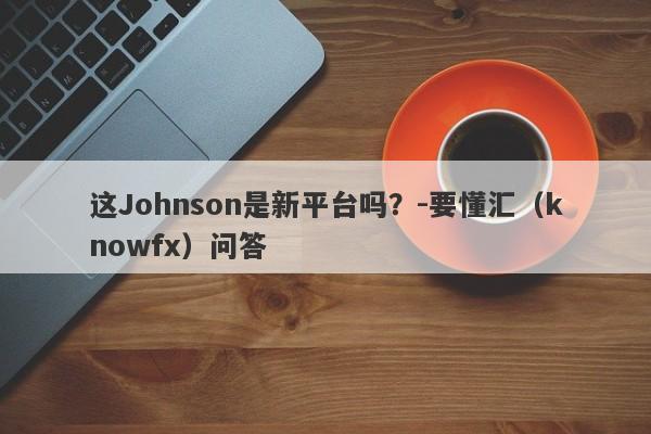 这Johnson是新平台吗？-要懂汇（knowfx）问答