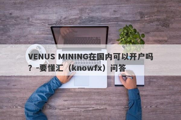 VENUS MINING在国内可以开户吗？-要懂汇（knowfx）问答