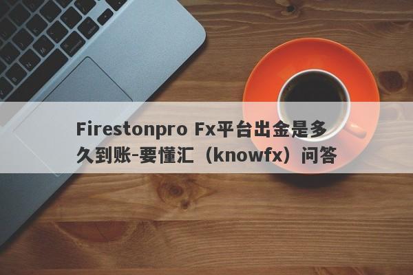 Firestonpro Fx平台出金是多久到账-要懂汇（knowfx）问答