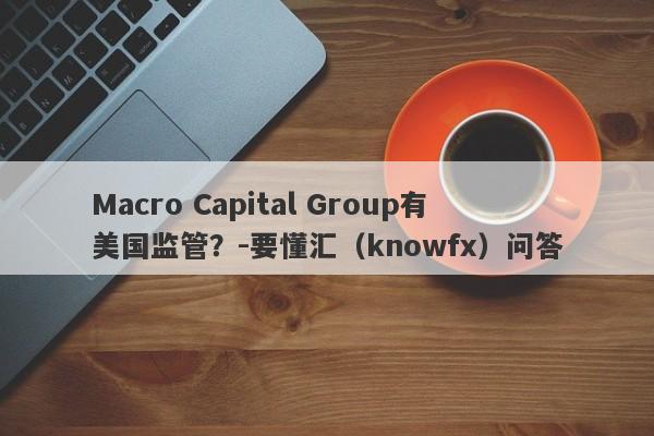 Macro Capital Group有美国监管？-要懂汇（knowfx）问答