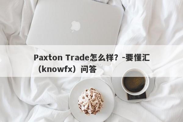 Paxton Trade怎么样？-要懂汇（knowfx）问答