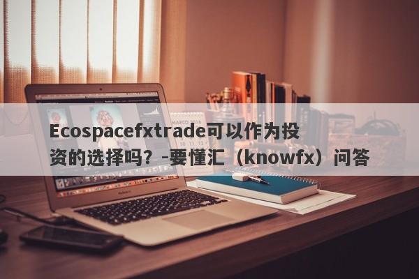 Ecospacefxtrade可以作为投资的选择吗？-要懂汇（knowfx）问答