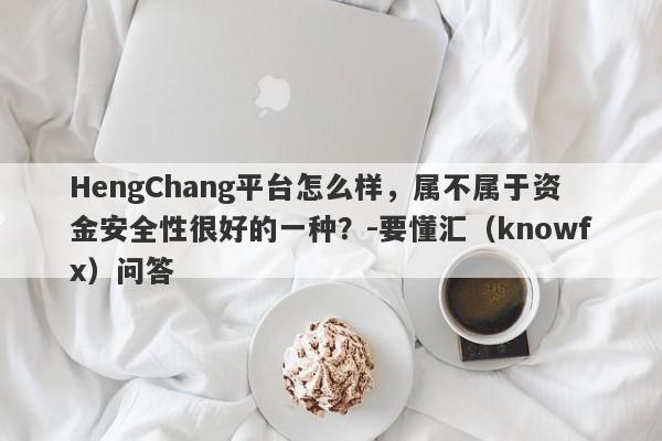 HengChang平台怎么样，属不属于资金安全性很好的一种？-要懂汇（knowfx）问答