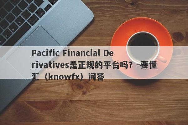 Pacific Financial Derivatives是正规的平台吗？-要懂汇（knowfx）问答