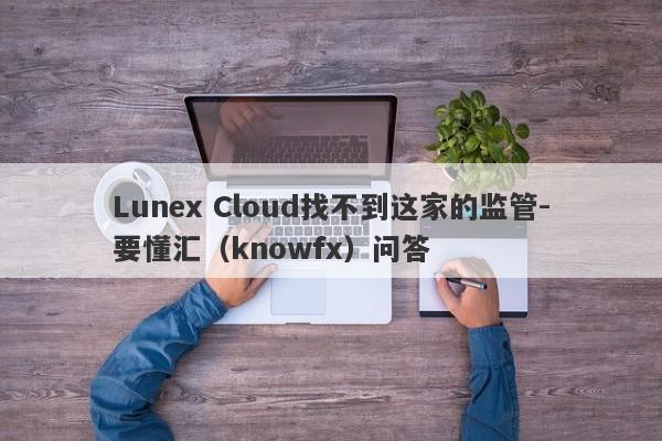 Lunex Cloud找不到这家的监管-要懂汇（knowfx）问答