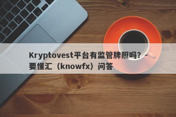 Kryptovest平台有监管牌照吗？-要懂汇（knowfx）问答