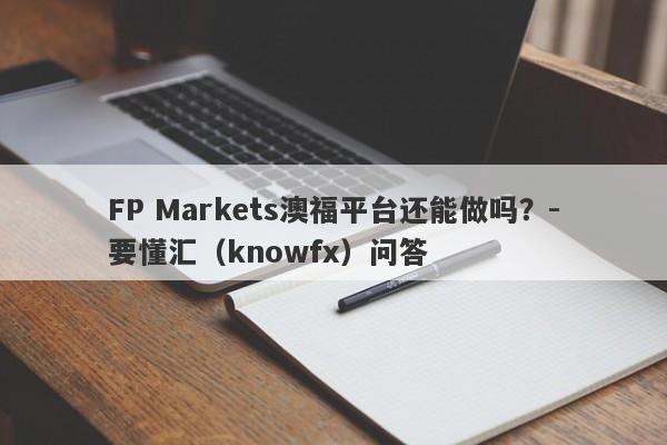 FP Markets澳福平台还能做吗？-要懂汇（knowfx）问答