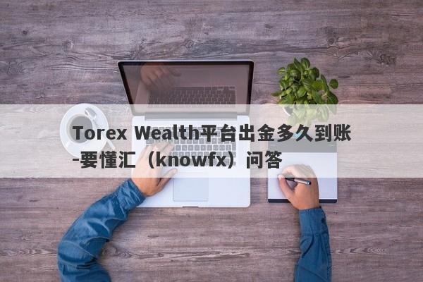 Torex Wealth平台出金多久到账-要懂汇（knowfx）问答