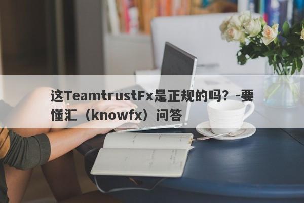 这TeamtrustFx是正规的吗？-要懂汇（knowfx）问答