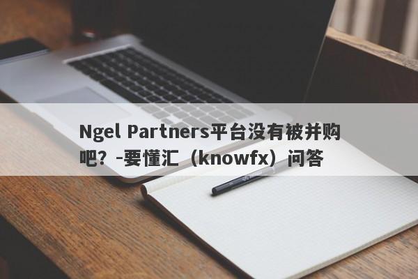 Ngel Partners平台没有被并购吧？-要懂汇（knowfx）问答