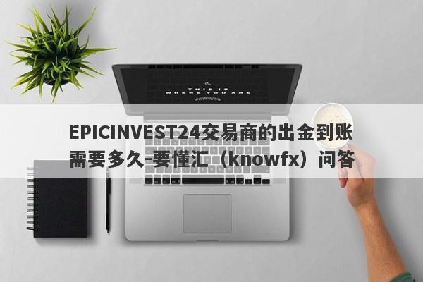 EPICINVEST24交易商的出金到账需要多久-要懂汇（knowfx）问答