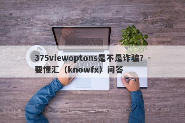 375viewoptons是不是诈骗？-要懂汇（knowfx）问答