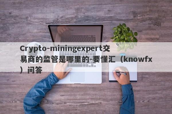 Crypto-miningexpert交易商的监管是哪里的-要懂汇（knowfx）问答