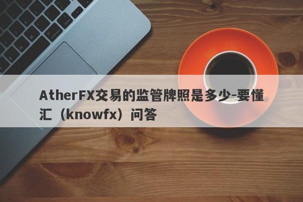 AtherFX交易的监管牌照是多少-要懂汇（knowfx）问答