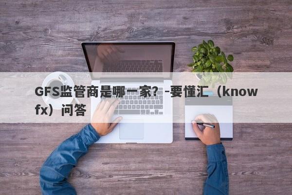 GFS监管商是哪一家？-要懂汇（knowfx）问答