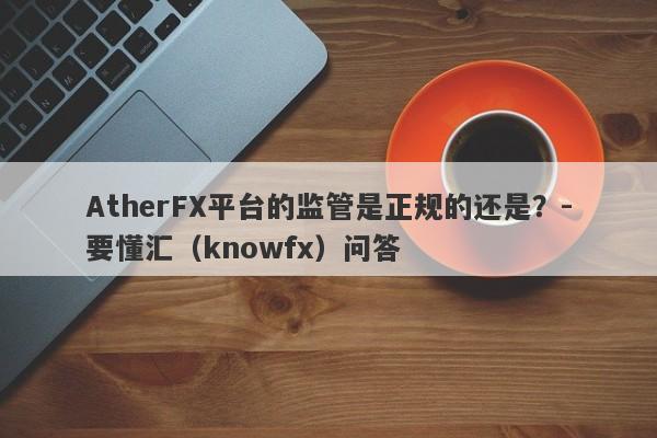 AtherFX平台的监管是正规的还是？-要懂汇（knowfx）问答