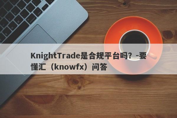 KnightTrade是合规平台吗？-要懂汇（knowfx）问答