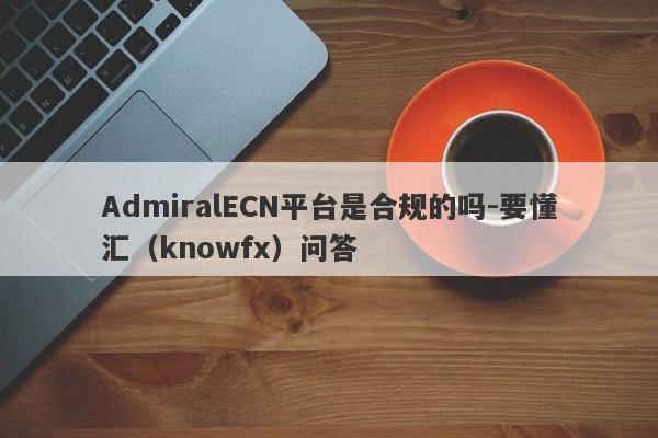 AdmiralECN平台是合规的吗-要懂汇（knowfx）问答