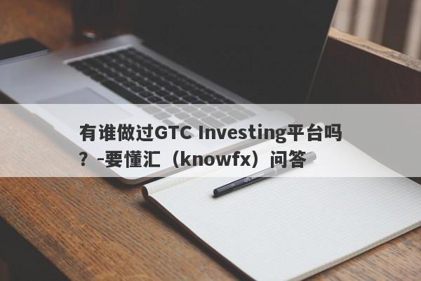 有谁做过GTC Investing平台吗？-要懂汇（knowfx）问答