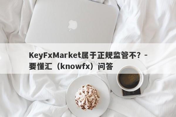 KeyFxMarket属于正规监管不？-要懂汇（knowfx）问答