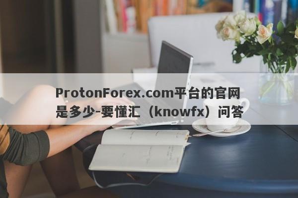 ProtonForex.com平台的官网是多少-要懂汇（knowfx）问答