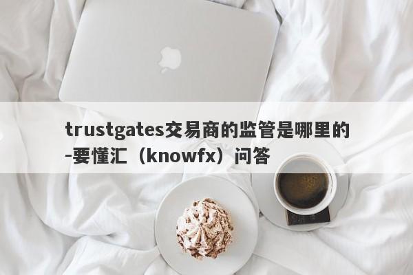 trustgates交易商的监管是哪里的-要懂汇（knowfx）问答