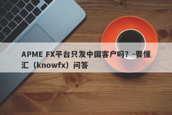 APME FX平台只发中国客户吗？-要懂汇（knowfx）问答