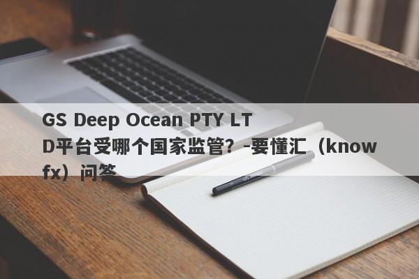 GS Deep Ocean PTY LTD平台受哪个国家监管？-要懂汇（knowfx）问答