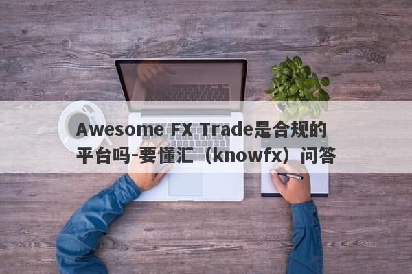 Awesome FX Trade是合规的平台吗-要懂汇（knowfx）问答