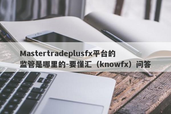 Mastertradeplusfx平台的监管是哪里的-要懂汇（knowfx）问答