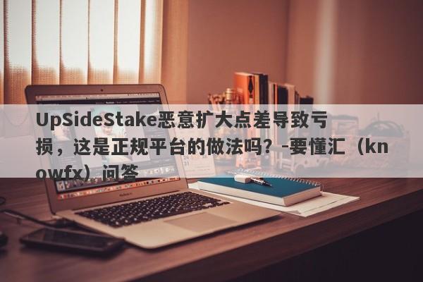 UpSideStake恶意扩大点差导致亏损，这是正规平台的做法吗？-要懂汇（knowfx）问答