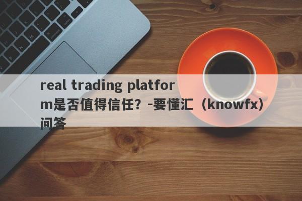 real trading platform是否值得信任？-要懂汇（knowfx）问答