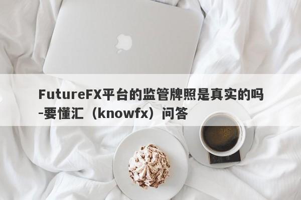 FutureFX平台的监管牌照是真实的吗-要懂汇（knowfx）问答