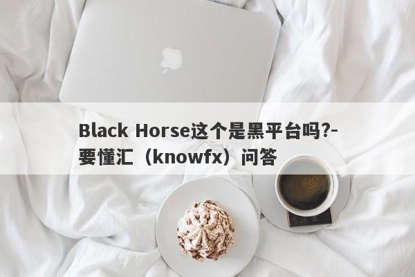 Black Horse这个是黑平台吗?-要懂汇（knowfx）问答