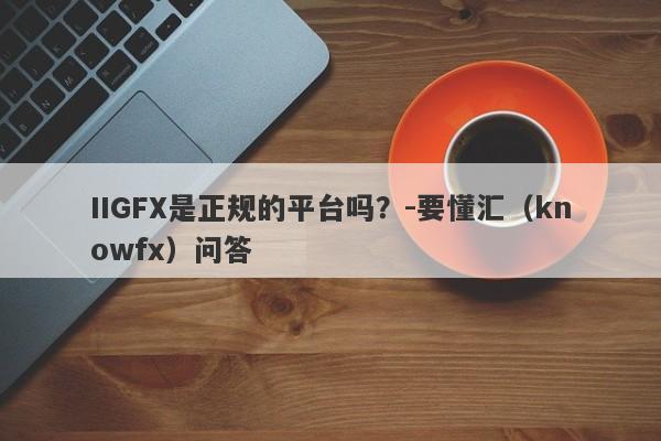 IIGFX是正规的平台吗？-要懂汇（knowfx）问答