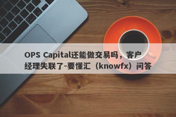 OPS Capital还能做交易吗，客户经理失联了-要懂汇（knowfx）问答