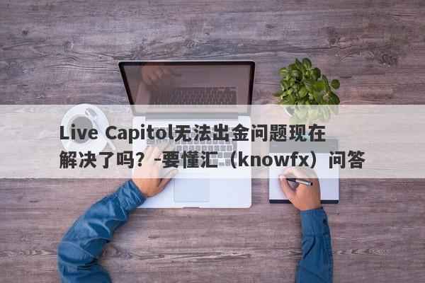 Live Capitol无法出金问题现在解决了吗？-要懂汇（knowfx）问答