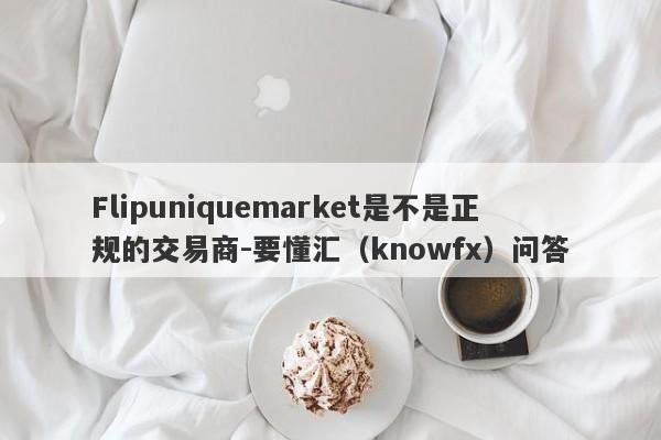 Flipuniquemarket是不是正规的交易商-要懂汇（knowfx）问答