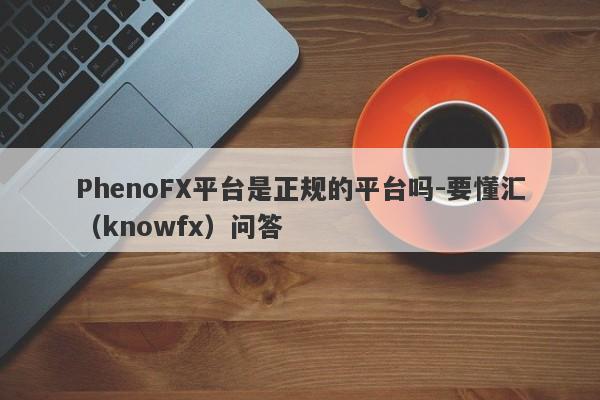 PhenoFX平台是正规的平台吗-要懂汇（knowfx）问答