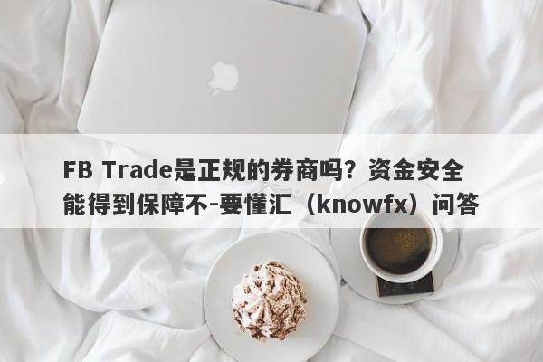 FB Trade是正规的券商吗？资金安全能得到保障不-要懂汇（knowfx）问答