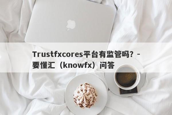 Trustfxcores平台有监管吗？-要懂汇（knowfx）问答