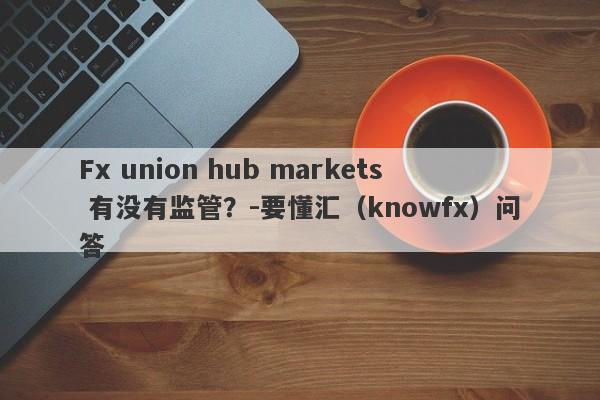 Fx union hub markets 有没有监管？-要懂汇（knowfx）问答