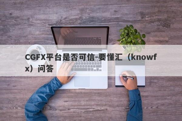 CGFX平台是否可信-要懂汇（knowfx）问答