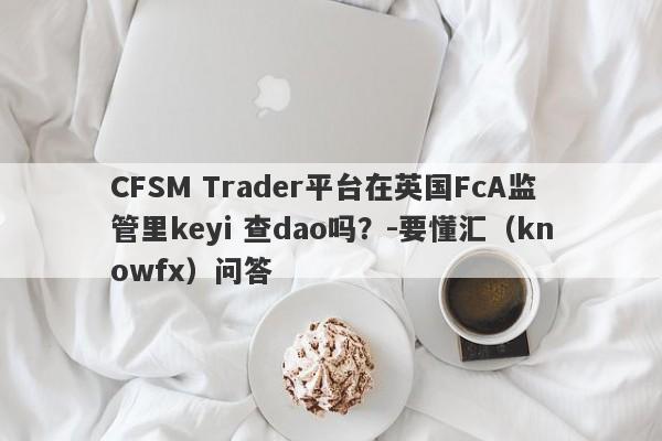 CFSM Trader平台在英国FcA监管里keyi 查dao吗？-要懂汇（knowfx）问答