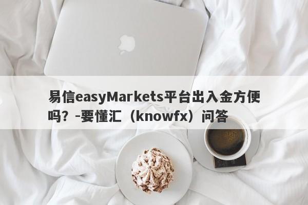 易信easyMarkets平台出入金方便吗？-要懂汇（knowfx）问答